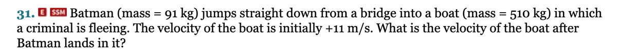 31.
SSM Batman (mass = 91 kg) jumps straight down from a bridge into a boat (mass = 510 kg) in which
a criminal is fleeing. The velocity of the boat is initially +11 m/s. What is the velocity of the boat after
Batman lands in it?
