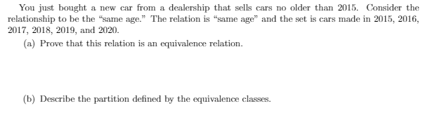 You just bought a new car from a dealership that sells cars no older than 2015. Consider the
relationship to be the "same age." The relation is “same age" and the set is cars made in 2015, 2016,
2017, 2018, 2019, and 2020.
(a) Prove that this relation is an equivalence relation.
(b) Describe the partition defined by the equivalence classes.
