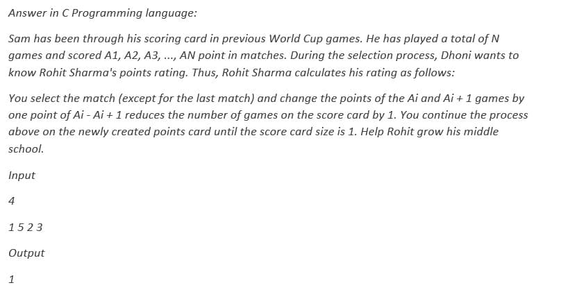 Answer in C Programming language:
Sam has been through his scoring card in previous World Cup games. He has played a total of N
games and scored A1, A2, A3, ..., AN point in matches. During the selection process, Dhoni wants to
know Rohit Sharma's points rating. Thus, Rohit Sharma calculates his rating as follows:
You select the match (except for the last match) and change the points of the Ai and Ai + 1 games by
one point of Ai-Ai + 1 reduces the number of games on the score card by 1. You continue the process
above on the newly created points card until the score card size is 1. Help Rohit grow his middle
school.
Input
4
1523
Output
1