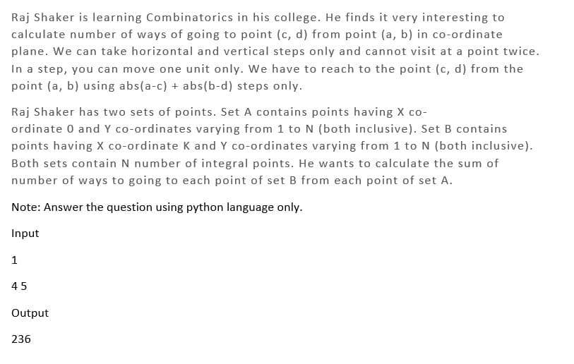 Raj Shaker is learning Combinatorics in his college. He finds it very interesting to
calculate number of ways of going to point (c, d) from point (a, b) in co-ordinate
plane. We can take horizontal and vertical steps only and cannot visit at a point twice.
In a step, you can move one unit only. We have to reach to the point (c, d) from the
point (a, b) using abs(a-c) + abs(b-d) steps only.
Raj Shaker has two sets of points. Set A contains points having X co-
ordinate 0 and Y co-ordinates varying from 1 to N (both inclusive). Set B contains
points having X co-ordinate K and Y co-ordinates varying from 1 to N (both inclusive).
Both sets contain N number of integral points. He wants to calculate the sum of
number of ways to going to each point of set B from each point of set A.
Note: Answer the question using python language only.
Input
1
45
Output
236
