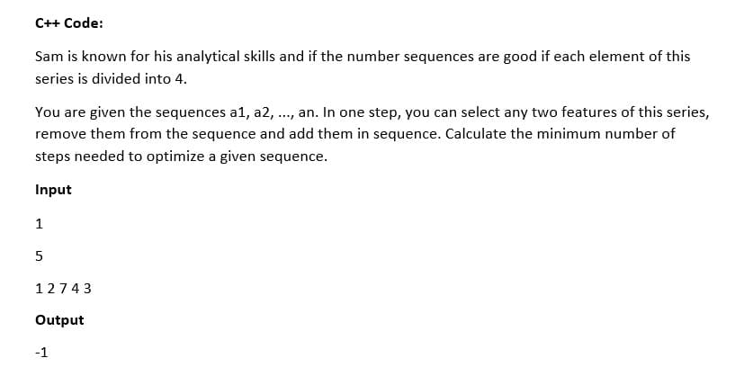 C++ Code:
Sam is known for his analytical skills and if the number sequences are good if each element of this
series is divided into 4.
You are given the sequences a1, a2, .., an. In one step, you can select any two features of this series,
remove them from the sequence and add them in sequence. Calculate the minimum number of
steps needed to optimize a given sequence.
Input
1
5
12743
Output
-1
