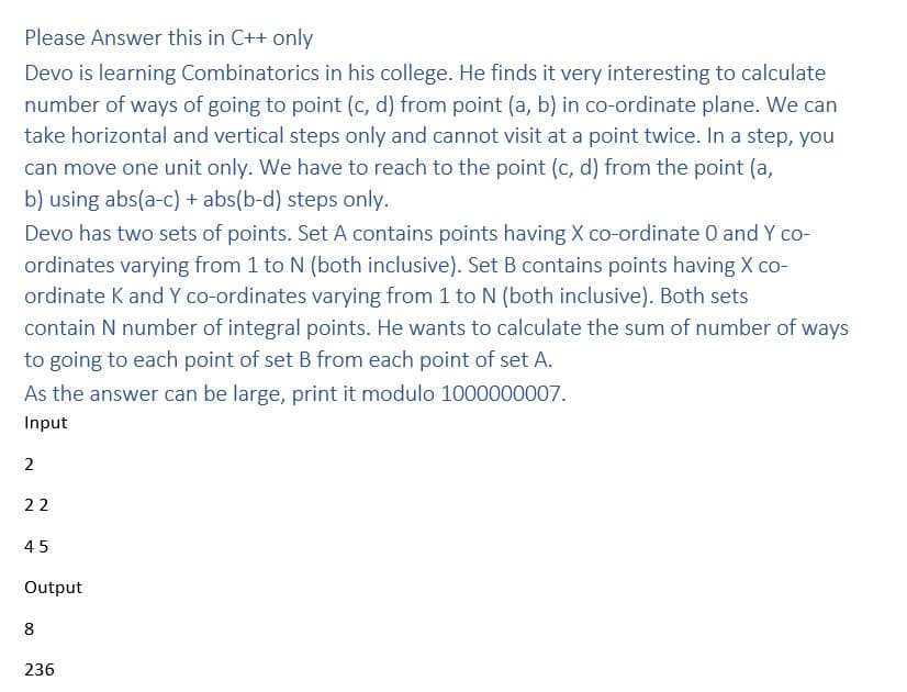 Please Answer this in C++ only
Devo is learning Combinatorics in his college. He finds it very interesting to calculate
number of ways of going to point (c, d) from point (a, b) in co-ordinate plane. We can
take horizontal and vertical steps only and cannot visit at a point twice. In a step, you
can move one unit only. We have to reach to the point (c, d) from the point (a,
b) using abs(a-c) + abs(b-d) steps only.
Devo has two sets of points. Set A contains points having X co-ordinate 0 and Y co-
ordinates varying from 1 to N (both inclusive). Set B contains points having X co-
ordinate K and Y co-ordinates varying from 1 to N (both inclusive). Both sets
contain N number of integral points. He wants to calculate the sum of number of ways
to going to each point of set B from each point of set A.
As the answer can be large, print it modulo 1000000007.
Input
2
22
45
Output
8
236