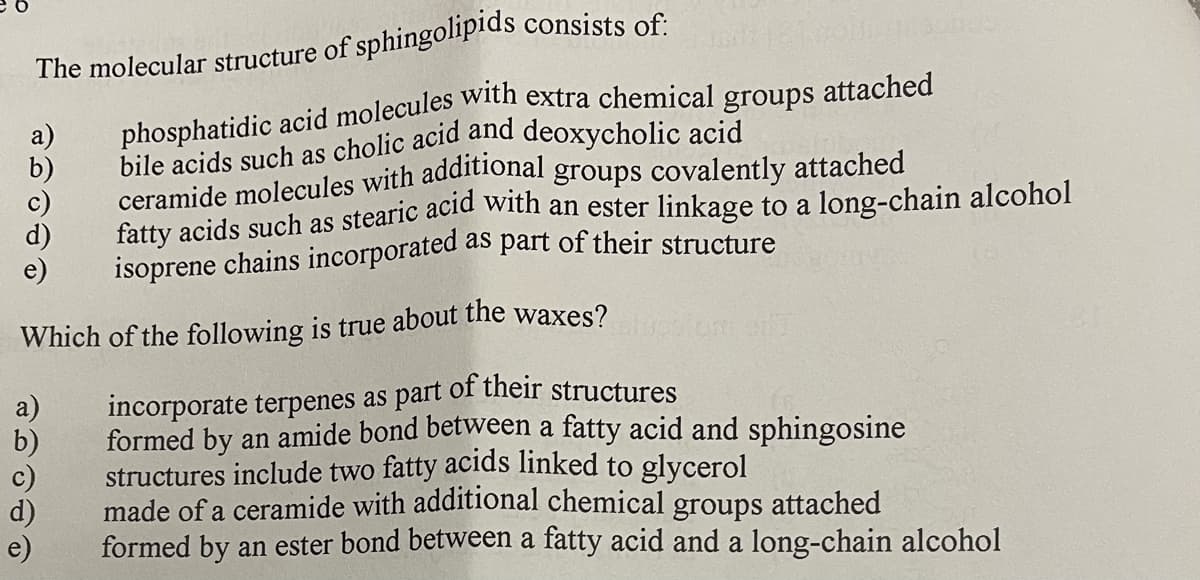 The molecular structure of sphingolipids consists of
fatty acids such as stearic acid with an ester linkage to a long-chain alcohol
isoprene chains incorporated
as part of their structure
Which of the following is true about the waxes?
incorporate terpenes as part of their structures
formed by an amide bond between a fatty acid and sphingosine
structures include two fatty acids linked to glycerol
made of a ceramide with additional chemical groups attached
formed by an ester bond between a fatty acid and a long-chain alcohol
a)
b)
