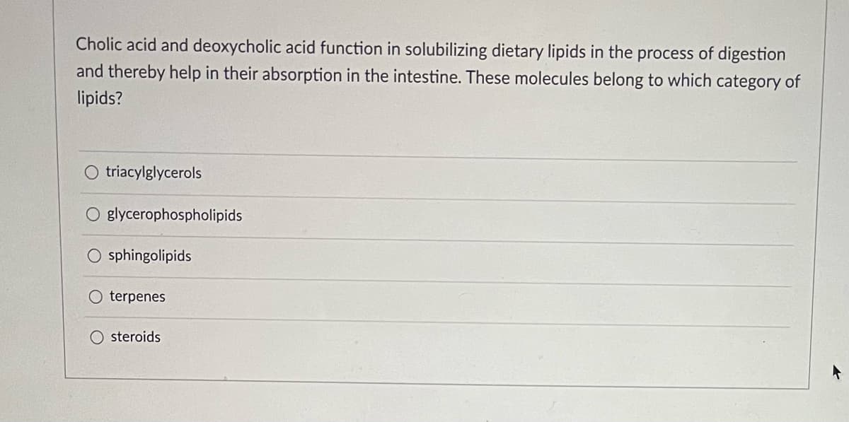 Cholic acid and deoxycholic acid function in solubilizing dietary lipids in the process of digestion
and thereby help in their absorption in the intestine. These molecules belong to which category of
lipids?
triacylglycerols
O glycerophospholipids
O sphingolipids
terpenes
steroids
