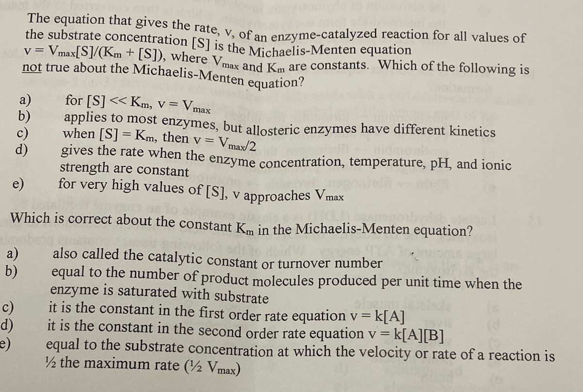 not true about the Michaelis-Menten equation?
The equation that gives the rate, v, of an
the substrate concentration [S] is the Michaelis-Menten equation
= Vmax[S]/(Km + [S]), where V,
enzyme-catalyzed reaction for all values of
max and Km are constants. Which of the following is
a)
for [S] << Km, V = Vmax
applies to most enzymes, but allosteric enzymes have different kinetics
when [S] = Km, then v =
Vmax/2
gives the rate when the enzyme concentration, temperature, pH, and ionic
strength are constant
for very high values of [S], v approaches Vmax
e)
Which is correct about the constant Km in the Michaelis-Menten equation?
also called the catalytic constant or turnover number
equal to the number of product molecules produced per unit time when the
enzyme is saturated with substrate
it is the constant in the first order rate equation v = k[A]
it is the constant in the second order rate equation v =
equal to the substrate concentration at which the velocity or rate of a reaction is
½ the maximum rate (2 Vmax)
a)
b)
c)
d)
k[A][B]
