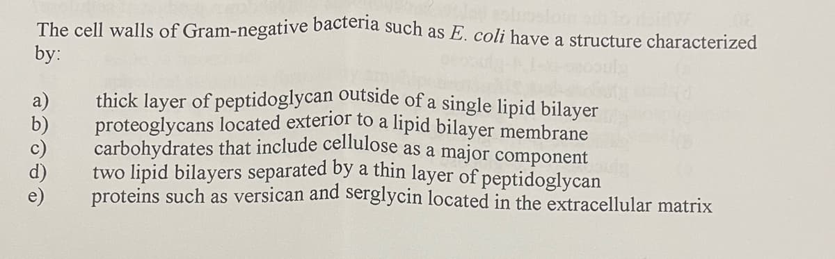 thick layer of peptidoglycan outside of a single lipid bilayer
The cell walls of Gram-negative bactena such as E. coli have a structure characterized
by:
proteoglycans located exterior to a lipid bilayer membrane
carbohydrates that include celnulose as a major component
two lipid bilayers separated by a thin layer of peptidoglycan
proteins such as versican and serglycin located in the extracellular matrix
b)
