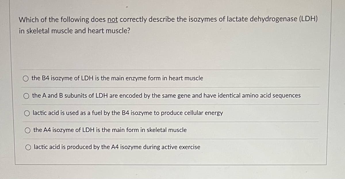 Which of the following does not correctly describe the isozymes of lactate dehydrogenase (LDH)
in skeletal muscle and heart muscle?
the B4 isozyme of LDH is the main enzyme form in heart muscle
the A and B subunits of LDH are encoded by the same gene and have identical amino acid sequences
O lactic acid is used as a fuel by the B4 isozyme to produce cellular energy
O the A4 isozyme of LDH is the main form in skeletal muscle
O lactic acid is produced by the A4 isozyme during active exercise
