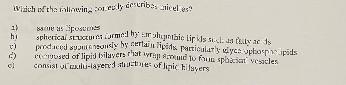 Which of the following correctly describes micelles?
spherical structures formed by amphipathic lipids such as fatty acids
same as liposomes
b)
produced spontaneously by certain lipids, particularly glycerophospholipids
c)
composed of lipid bilayers that wrap around to form spherical vesicles
consist of multi-layered structures of lipid bilayers
