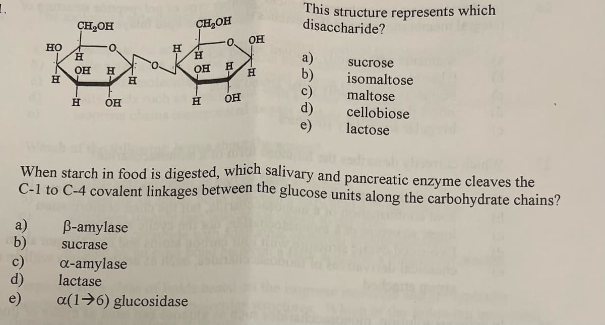 This structure represents which
disaccharide?
CH2OH
CH,OH
OH
но
н
H.
O.
H.
sucrose
Он
OH
isomaltose
maltose
OH
H
OH
cellobiose
lactose
When starch in food is digested, which salivary and pancreatic enzyme cleaves the
C-1 to C-4 covalent linkages between the glucose units along the carbohydrate chains?
a)
B-amylase
b) sucrase
c)
d)
e)
a-amylase
lactase
a(1→6) glucosidase
