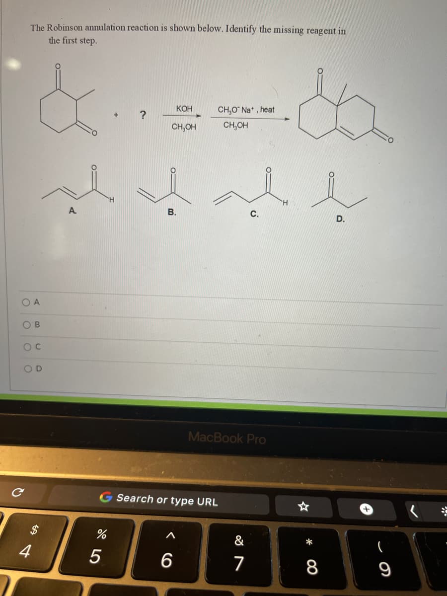 The Robinson annulation reaction is shown below. Identify the missing reagent in
the first step.
КОН
CH,O Na* , heat
CH,OH
CH,OH
A.
В.
С.
D.
O A
O'B
MacBook Pro
Search or type URL
388888
$
&
4
5
7
9
