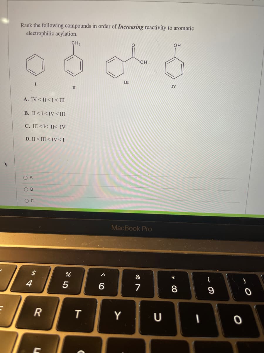 Rank the following compounds in order of Increasing reactivity to aromatic
electrophilic acylation.
CH3
OH
HO.
III
IV
II
A. IV< II<I< III
B. II<I<IV<III
C. III<I< II< IV
D. II < III<IV<I
O A
O B
MacBook Pro
$
&
*
4
5
6
8
T
Y
R
