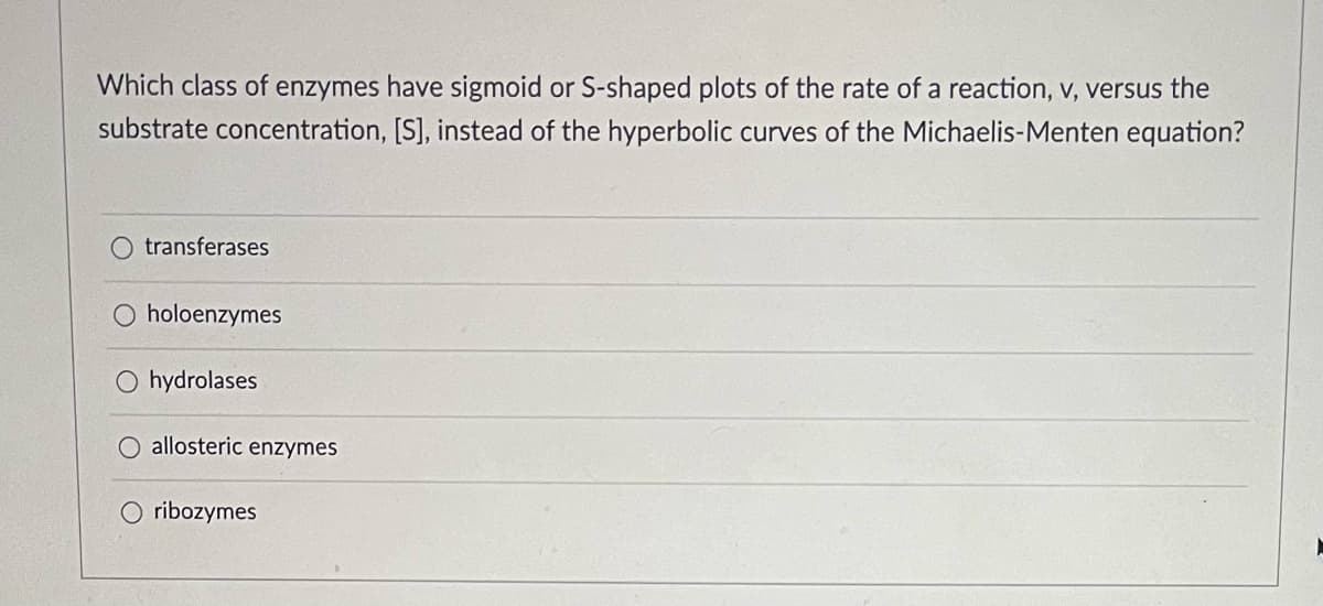 Which class of enzymes have sigmoid or S-shaped plots of the rate of a reaction, v, versus the
substrate concentration, [S], instead of the hyperbolic curves of the Michaelis-Menten equation?
transferases
holoenzymes
O hydrolases
O allosteric enzymes
O ribozymes
