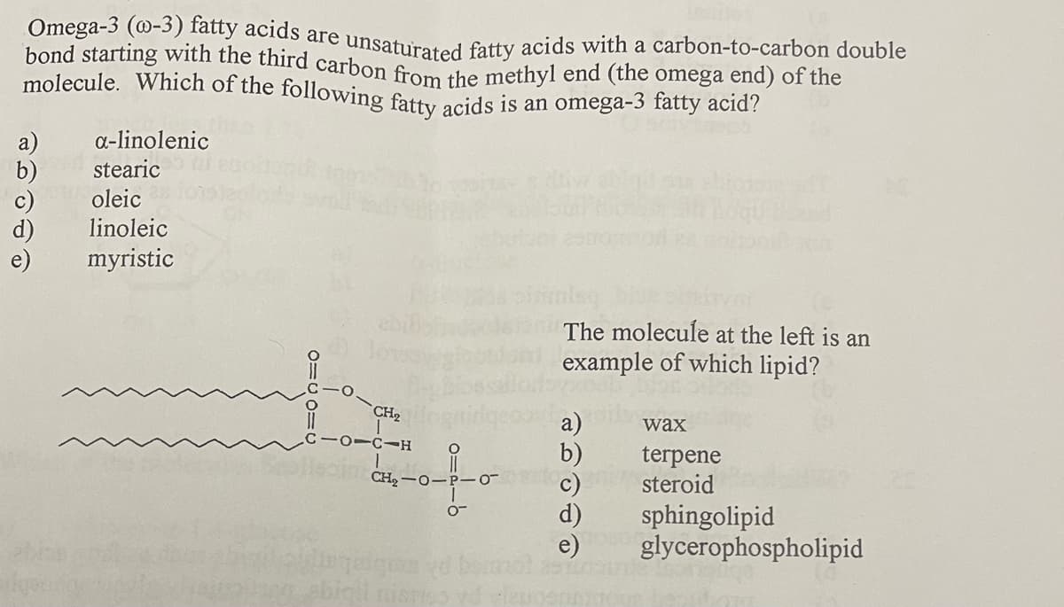 molecule. Which of the following fatty acids is an omega-3 fatty acid?
bond starting with the third carbon from the methyl end (the omega end) of the
Omega-3 (@-3) fatty acids are unsaturated fatty acids with a carbon-to-carbon double
a-linolenic
a)
b)
stearic
oleic
linoleic
myristic
ebil
The molecule at the left is an
example of which lipid?
CH2
a)
b)
wax
terpene
steroid
CH2 -0-P-0-
d)
sphingolipid
glycerophospholipid
bigit nisrt
