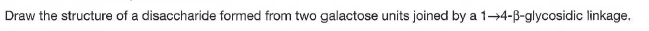 Draw the structure of a disaccharide formed from two galactose units joined by a 1-4-B-glycosidic linkage,
