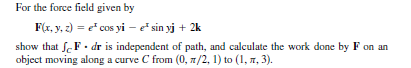 For the force field given by
F(x, y, z) = e cos yi – e sin yj + 2k
show that f. F. dr is independent of path, and calculate the work done by F on an
object moving along a curve C from (0, 7/2, 1) to (1, 7, 3).
