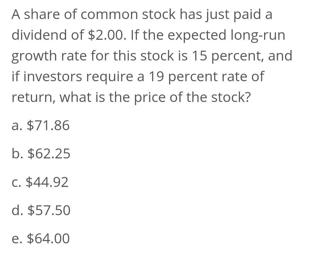 A share of common stock has just paid a
dividend of $2.00. If the expected long-run
growth rate for this stock is 15 percent, and
if investors require a 19 percent rate of
return, what is the price of the stock?
a. $71.86
b. $62.25
C. $44.92
d. $57.50
e. $64.00
