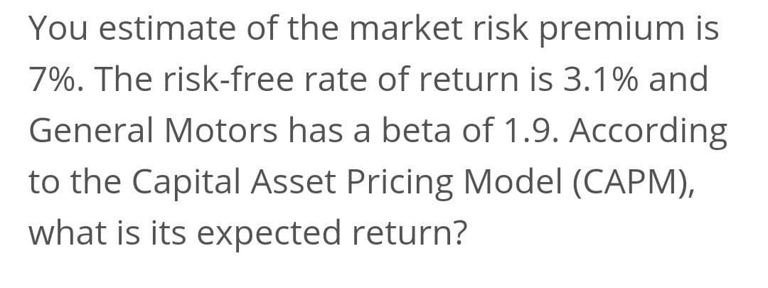 You estimate of the market risk premium is
7%. The risk-free rate of return is 3.1% and
General Motors has a beta of 1.9. According
to the Capital Asset Pricing Model (CAPM),
what is its expected return?
