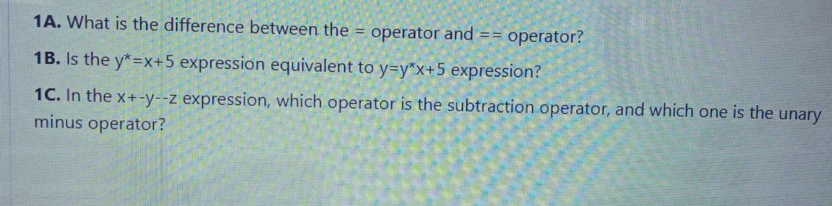 1A. What is the difference between the = operator and
== operator?
1B. Is the y*=x+5 expression equivalent to y=y*x+5 expression?
1C. In the x+-y--z expression, which operator is the subtraction operator, and which one is the unary
minus operator?
