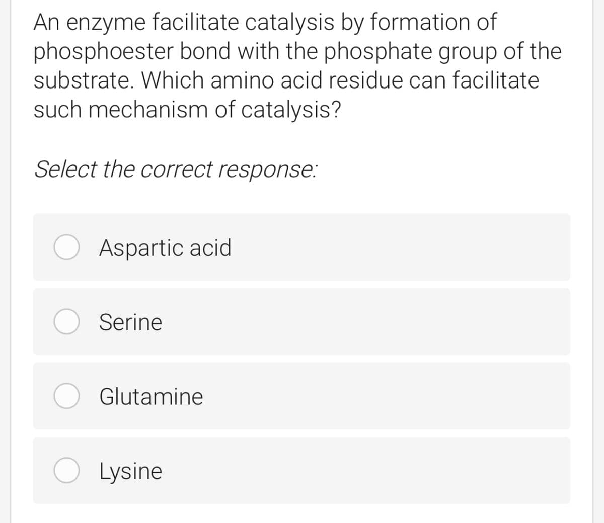 An enzyme facilitate catalysis by formation of
phosphoester bond with the phosphate group of the
substrate. Which amino acid residue can facilitate
such mechanism of catalysis?
Select the correct response:
Aspartic acid
Serine
Glutamine
Lysine
