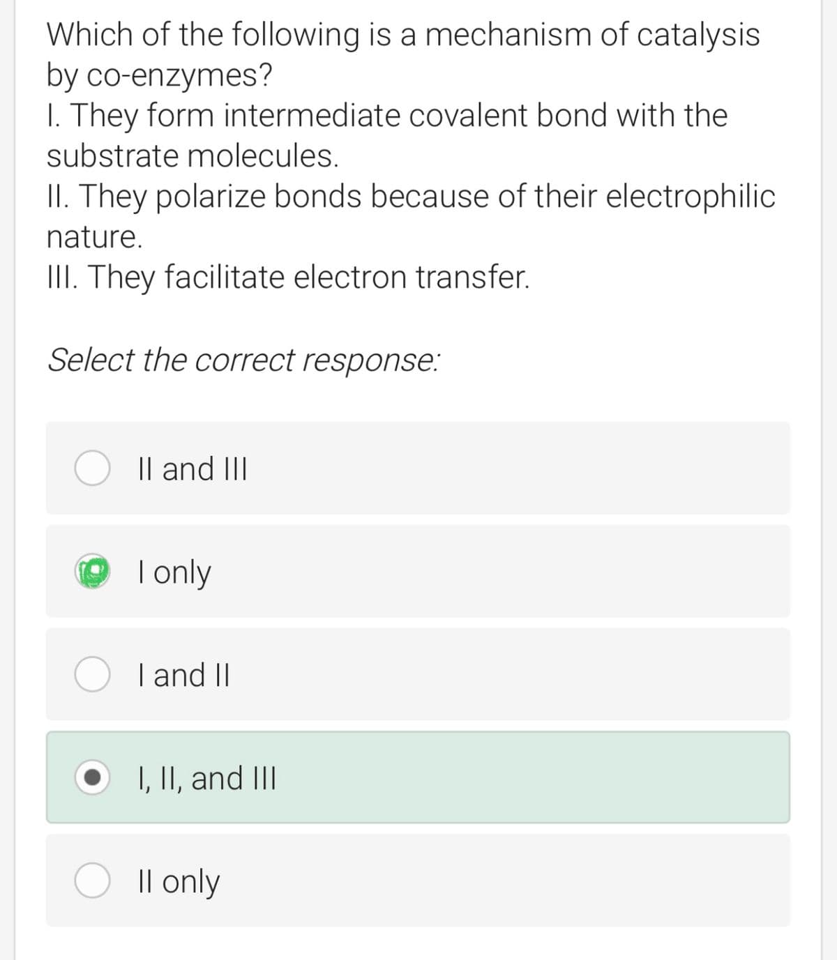 Which of the following is a mechanism of catalysis
by co-enzymes?
1. They form intermediate covalent bond with the
substrate molecules.
II. They polarize bonds because of their electrophilic
nature.
III. They facilitate electron transfer.
Select the correct response:
II and III
I only
I and II
I, II, and III
Il only