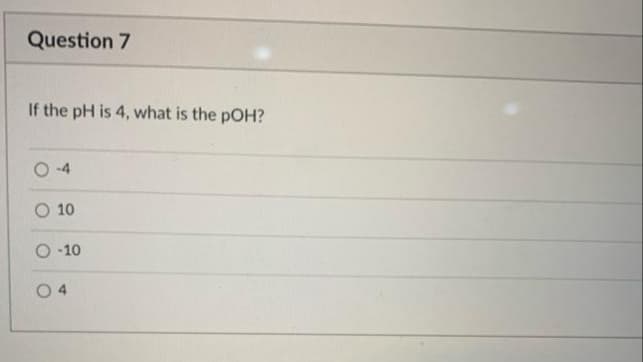 Question 7
If the pH is 4, what is the pOH?
O -4
O 10
O -10
