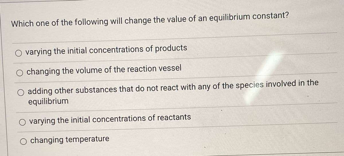 Which one of the following will change the value of an equilibrium constant?
O varying the initial concentrations of products
O changing the volume of the reaction vessel
O adding other substances that do not react with any of the species involved in the
equilibrium
O varying the initial concentrations of reactants
O changing temperature
