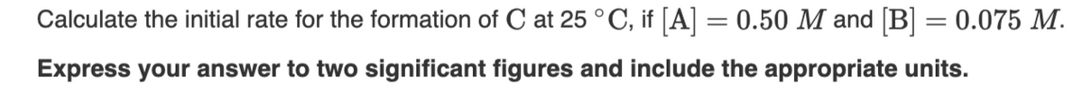 Calculate the initial rate for the formation of C at 25 °C, if [A] = 0.50 M and [B] = 0.075 M.
Express your answer to two significant figures and include the appropriate units.

