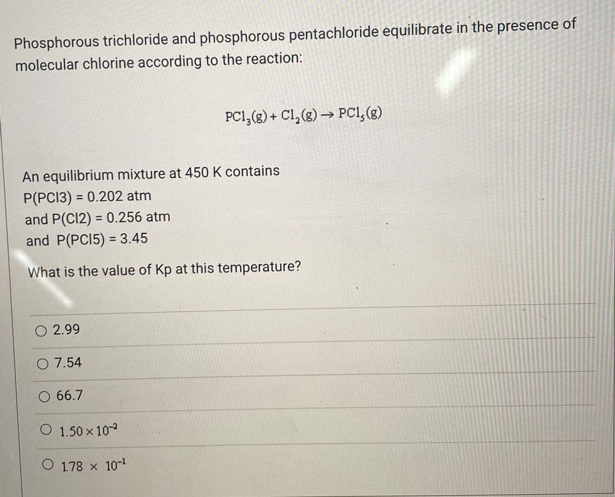 Phosphorous trichloride and phosphorous pentachloride equilibrate in the presence of
molecular chlorine according to the reaction:
PC1,(g) + Cl, (g) → PCI, (g)
An equilibrium mixture at 450 K contains
P(PCI3) = 0.202 atm
and P(Cl2) = 0.256 atm
and P(PCI5) = 3.45
%3D
%3D
What is the value of Kp at this temperature?
O 2.99
O 7.54
O 66.7
O 1.50 x 102
O 1.78 x 10
