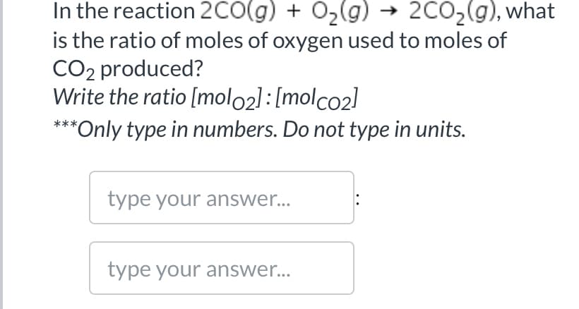 In the reaction 2CO(g) + O2(g) → 2CO2(g), what
is the ratio of moles of oxygen used to moles of
CO2 produced?
Write the ratio [molo2]:[molco2]
***Only type in numbers. Do not type in units.
type your answer...
type your answer...

