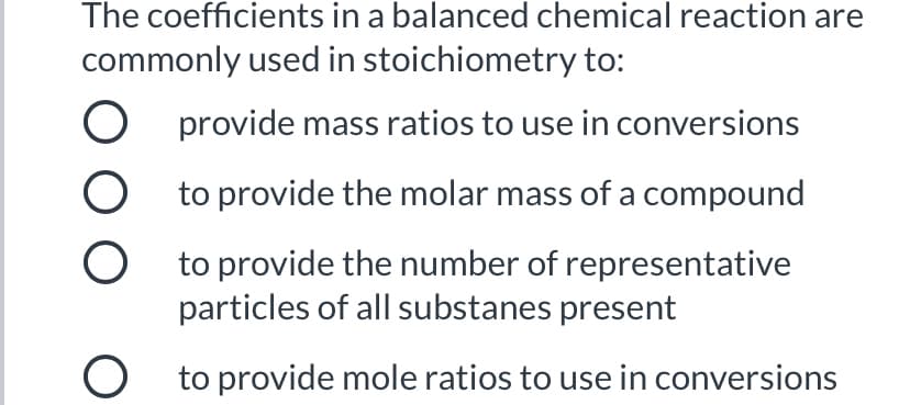 The coefficients in a balanced chemical reaction are
commonly used in stoichiometry to:
O provide mass ratios to use in conversions
O to provide the molar mass of a compound
O to provide the number of representative
particles of all substanes present
O to provide mole ratios to use in conversions
