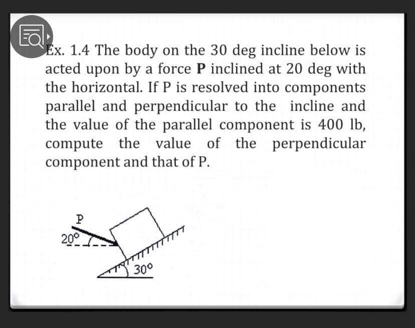 Ex. 1.4 The body on the 30 deg incline below is
acted upon by a force P inclined at 20 deg with
the horizontal. If P is resolved into components
parallel and perpendicular to the incline and
the value of the parallel component is 400 lb,
compute the value of the perpendicular
component and that of P.
P
20°
300
