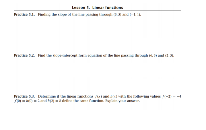 Lesson 5. Linear functions
Practice 5.1. Finding the slope of the line passing through (3, 5) and (–1, 1).
Practice 5.2. Find the slope-intercept form equation of the line passing through (6, 3) and (2, 5).
Practice 5.3. Determine if the linear functions f(x) and h(x) with the following values f(-2) = -4
f(0) = h(0) = 2 and h(2) = 8 define the same function. Explain your answer.
