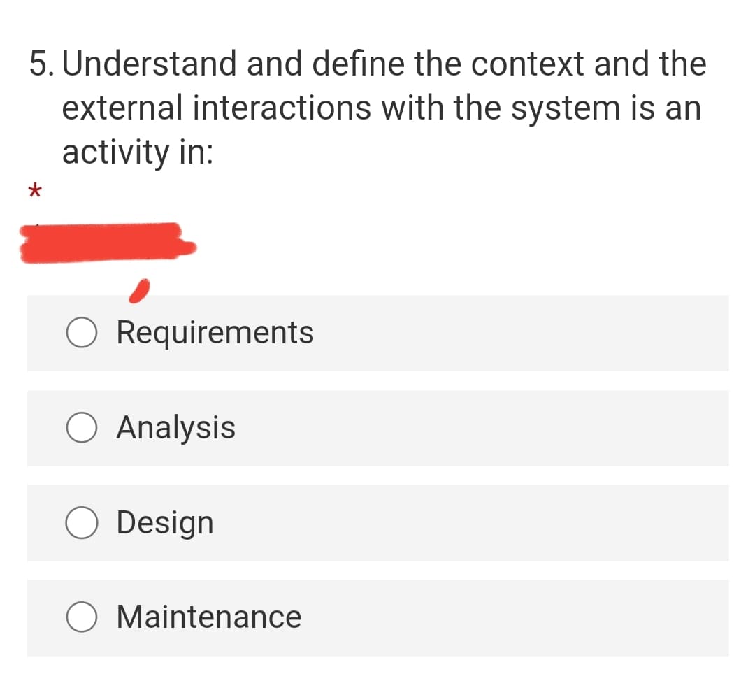 5. Understand and define the context and the
external interactions with the system is an
activity in:
O Requirements
O Analysis
O Design
O Maintenance
