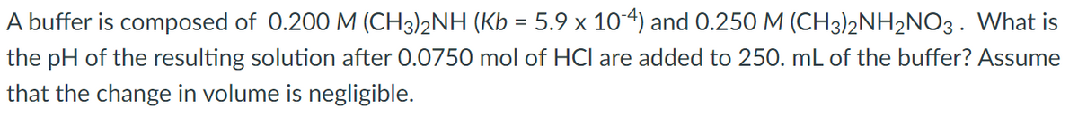 A buffer is composed of 0.200 M (CH3)2NH (Kb = 5.9 x 10-4) and 0.250 M (CH3)2NH2NO3 . What is
the pH of the resulting solution after 0.0750 mol of HCl are added to 250. mL of the buffer? Assume
that the change in volume is negligible.
