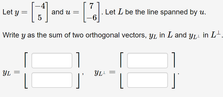 Let y =
Lal: Let L be the line spanned by u.
and u
%3D
Write
y as the sum of two orthogonal vectors, yL in L and yL- in L-.
YL
YL-
