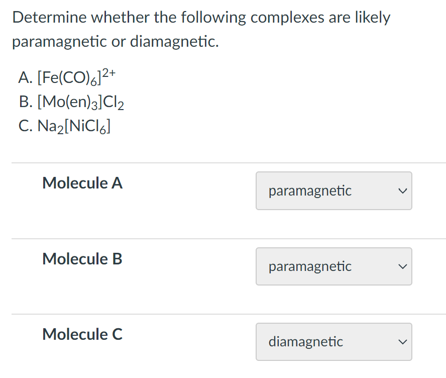Determine whether the following complexes are likely
paramagnetic or diamagnetic.
A. [Fe(CO)6]2+
B. [Mo(en)3]Cl2
C. Na2[NiCl6]
Molecule A
paramagnetic
Molecule B
paramagnetic
Molecule C
diamagnetic
>
>
>
