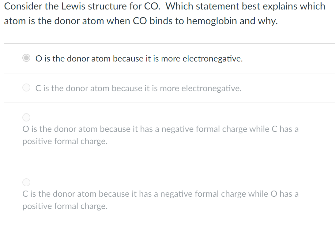 Consider the Lewis structure for CO. Which statement best explains which
atom is the donor atom when CO binds to hemoglobin and why.
O is the donor atom because it is more electronegative.
O C is the donor atom because it is more electronegative.
O is the donor atom because it has a negative formal charge while C has a
positive formal charge.
C is the donor atom because it has a negative formal charge while O has a
positive formal charge.
