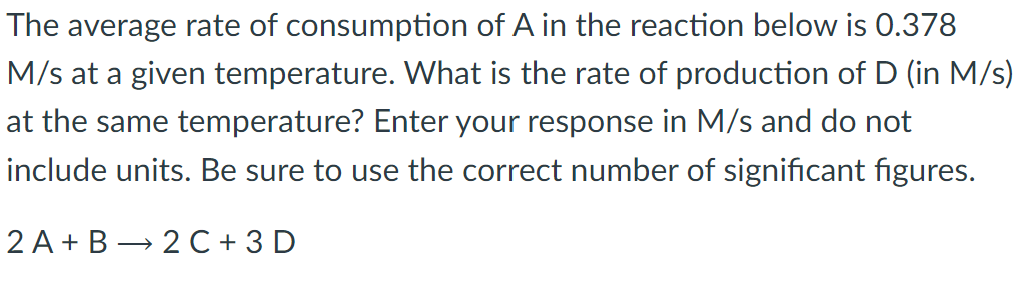 The average rate of consumption of A in the reaction below is 0.378
M/s at a given temperature. What is the rate of production of D (in M/s)
at the same temperature? Enter your response in M/s and do not
include units. Be sure to use the correct number of significant figures.
2 A+B 2 C + 3D