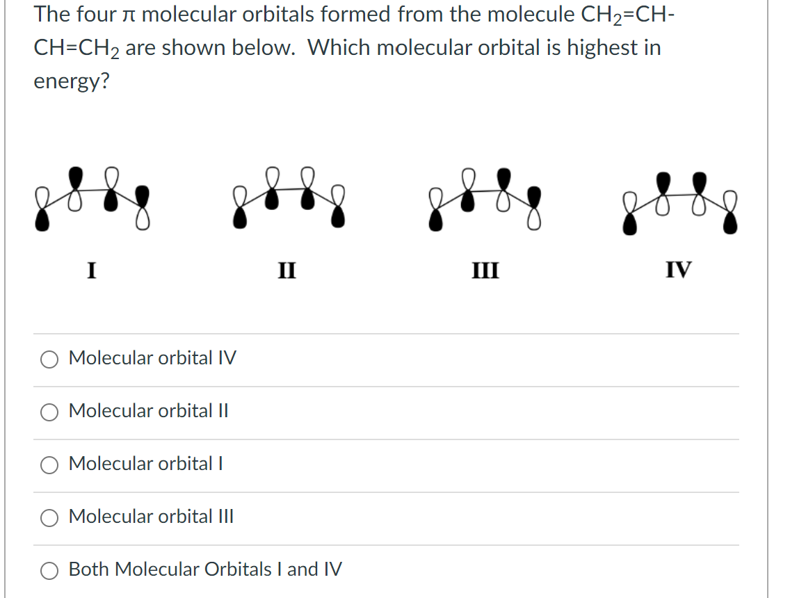 The four molecular orbitals formed from the molecule CH₂=CH-
CH=CH₂ are shown below. Which molecular orbital is highest in
energy?
I
II
III
IV
Molecular orbital IV
Molecular orbital II
Molecular orbital I
Molecular orbital III
Both Molecular Orbitals I and IV