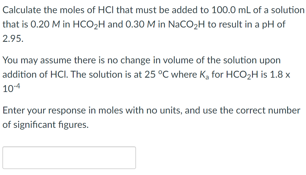 Calculate the moles of HCI that must be added to 100.0 mL of a solution
that is 0.20 M in HCO₂H and 0.30 M in NaCO₂H to result in a pH of
2.95.
You may assume there is no change in volume of the solution upon
addition of HCI. The solution is at 25 °C where K₂ for HCO₂H is 1.8 x
10-4
Enter your response in moles with no units, and use the correct number
of significant figures.