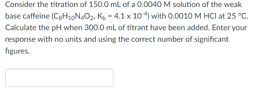 Consider the titration of 150.0 mL of a 0.0040 M solution of the weak
base caffeine (C8H₁0N4O2, K₂ = 4.1 x 10-4) with 0.0010 M HCI at 25 °C.
Calculate the pH when 300.0 mL of titrant have been added. Enter your
response with no units and using the correct number of significant
figures.
