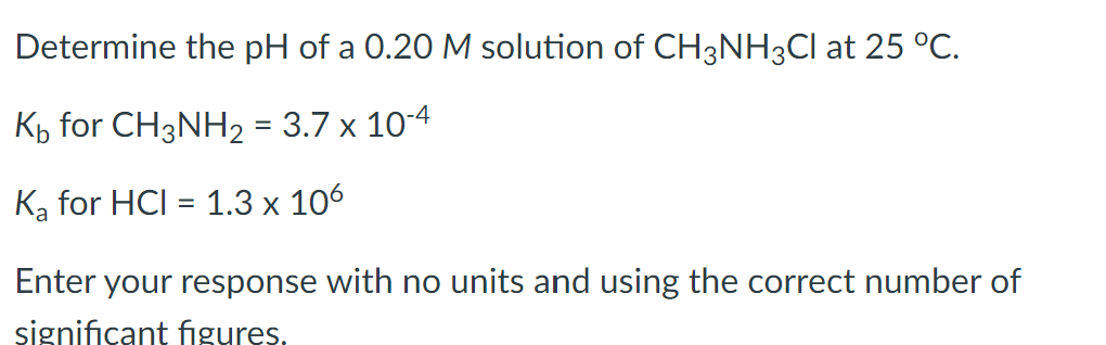Determine the pH of a 0.20 M solution of CH3NH3Cl at 25 °C.
K₁ for CH3NH₂ = 3.7 x 10-4
K₂ for HCI = 1.3 x 106
Enter your response with no units and using the correct number of
significant figures.