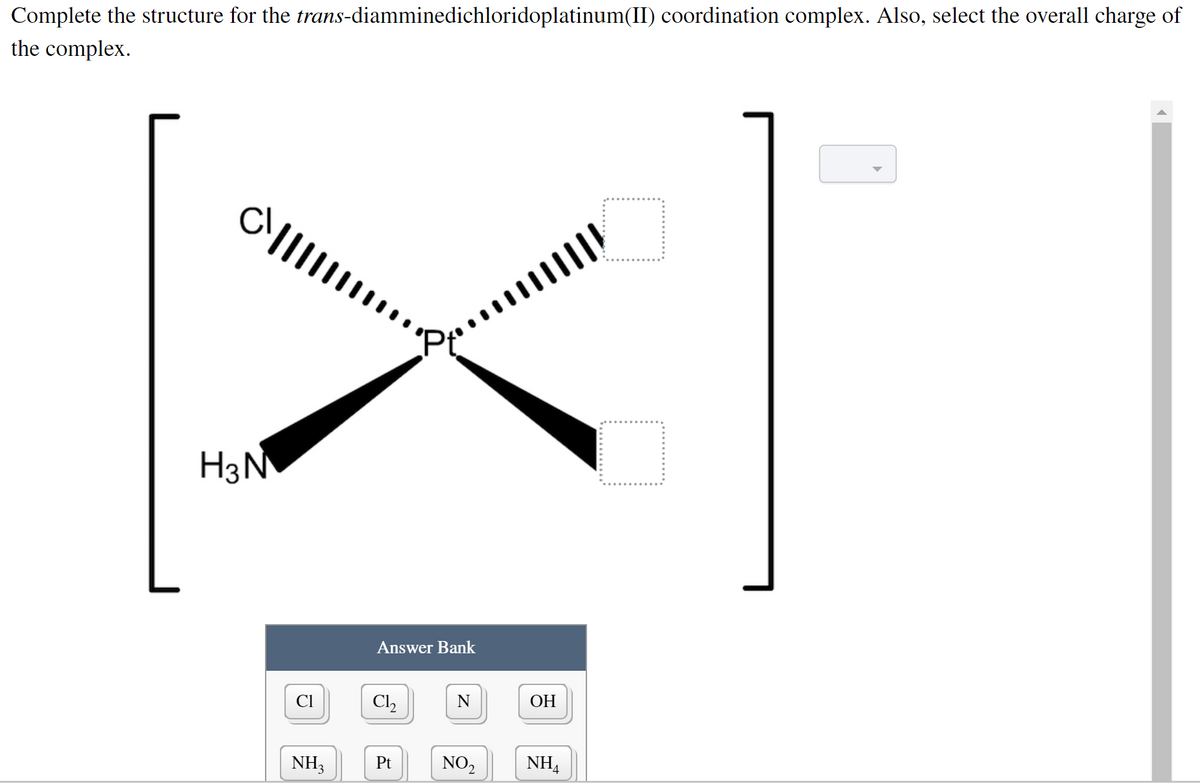 Complete the structure for the trans-diamminedichloridoplatinum(II) coordination complex. Also, select the overall charge of
the complex.
H3N
Answer Bank
CI
Cl,
N
ОН
NH3
Pt
NO2
NHA
