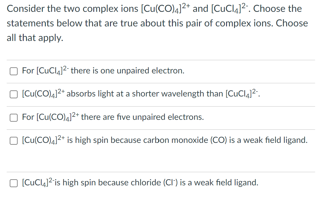 Consider the two complex ions [Cu(CO)4]²+ and [CuCl]²¯. Choose the
statements below that are true about this pair of complex ions. Choose
all that apply.
For [CuCl4]²- there is one unpaired electron.
[Cu(CO)4]²+ absorbs light at a shorter wavelength than [CuCl4]²-.
For [Cu(CO)4]²+ there are five unpaired electrons.
[Cu(CO)4]²+ is high spin because carbon monoxide (CO) is a weak field ligand.
[CuCl₂]² is high spin because chloride (CI) is a weak field ligand.
