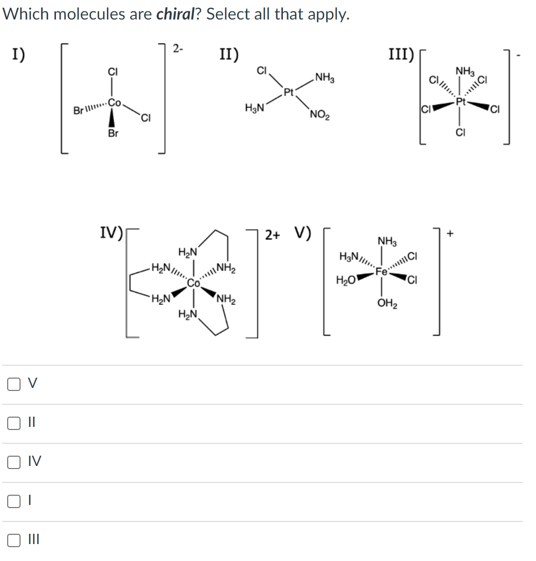 Which molecules are chiral? Select all that apply.
I)
2-
II)
III)
NH3
NH3
[+] "* "*
Brill Co.
H3N
CI
NO₂
Br
IV)
2+ V)
+
NH3
H₂N
Fe..|C/
IV
-H₂N!!!!..
H₂N
Co.
H₂N
NH
NH₂
H3N...
H₂O
OH₂
CI