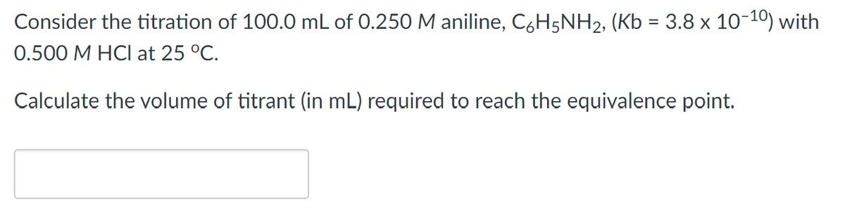 Consider the titration of 100.0 mL of 0.250 M aniline, C6H5NH2, (Kb = 3.8 x 10-10) with
0.500 M HCI at 25 °C.
Calculate the volume of titrant (in mL) required to reach the equivalence point.
