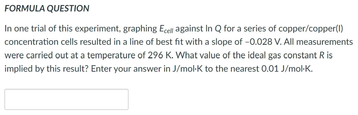 FORMULA QUESTION
In one trial of this experiment, graphing Ecell against In Q for a series of copper/copper(I)
concentration cells resulted in a line of best fit with a slope of -0.028 V. All measurements
were carried out at a temperature of 296 K. What value of the ideal gas constant R is
implied by this result? Enter your answer in J/mol·K to the nearest 0.01 J/mol-K.
