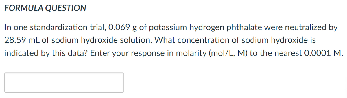 FORMULA QUESTION
In one standardization trial, 0.069 g of potassium hydrogen phthalate were neutralized by
28.59 mL of sodium hydroxide solution. What concentration of sodium hydroxide is
indicated by this data? Enter your response in molarity (mol/L, M) to the nearest 0.0001 M.
