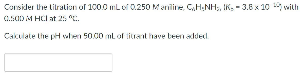 Consider the titration of 100.0 mL of 0.250 M aniline, C,H5NH2, (Kp = 3.8 x 10-10) with
0.500 M HCl at 25 °C.
Calculate the pH when 50.00 mL of titrant have been added.
