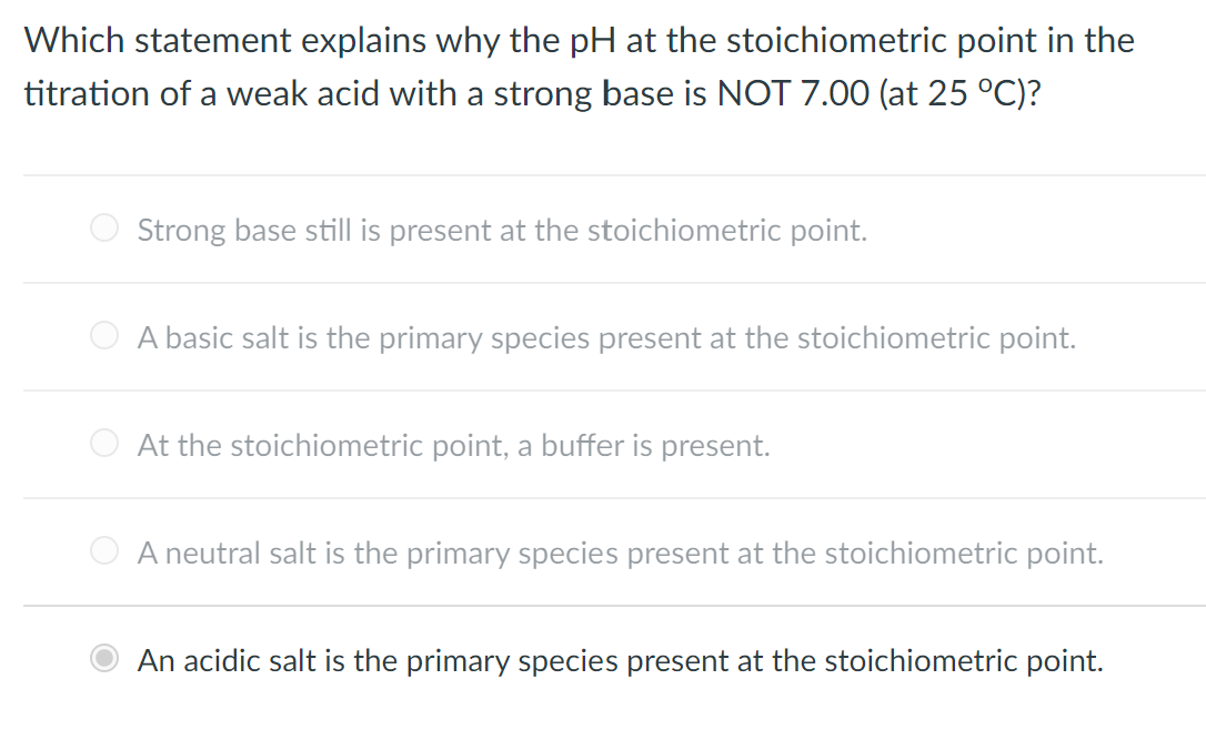 Which statement explains why the pH at the stoichiometric point in the
titration of a weak acid with a strong base is NOT 7.00 (at 25 °C)?
O Strong base still is present at the stoichiometric point.
O A basic salt is the primary species present at the stoichiometric point.
O At the stoichiometric point, a buffer is present.
A neutral salt is the primary species present at the stoichiometric point.
An acidic salt is the primary species present at the stoichiometric point.
